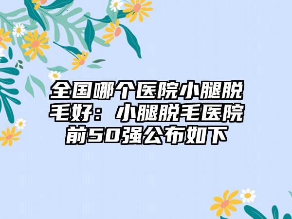 全国哪个医院小腿脱毛好：小腿脱毛医院前50强公布如下