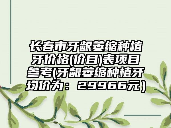 长春市牙龈萎缩种植牙价格(价目)表项目参考(牙龈萎缩种植牙均价为：29966元）