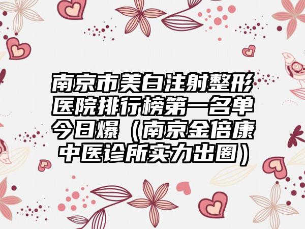 南京市美白注射整形医院排行榜第一名单今日爆（南京金倍康中医诊所实力出圈）