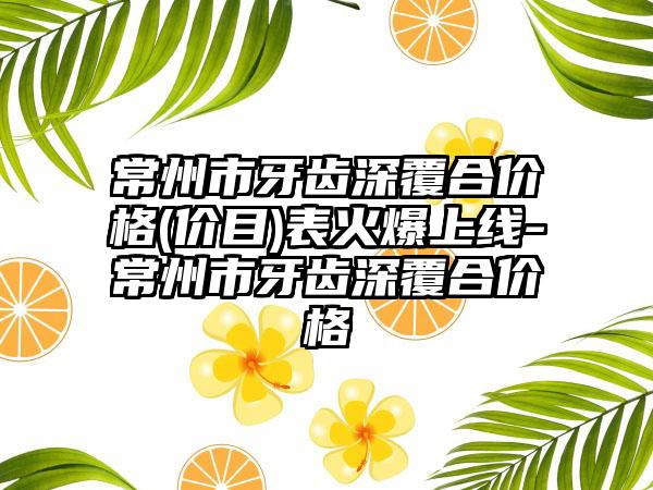 常州市牙齿深覆合价格(价目)表火爆上线-常州市牙齿深覆合价格