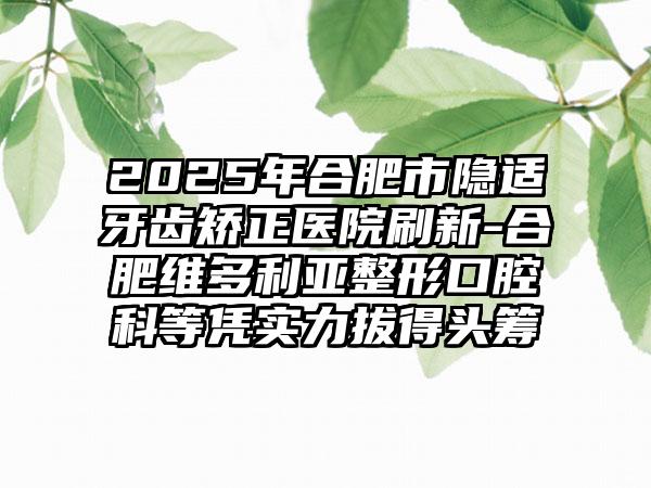 2025年合肥市隐适牙齿矫正医院刷新-合肥维多利亚整形口腔科等凭实力拔得头筹