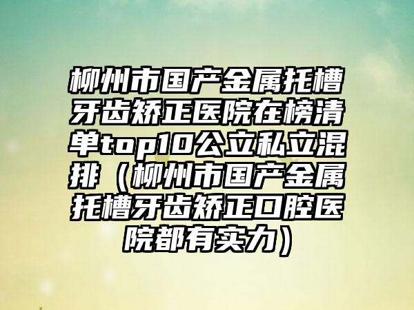 柳州市国产金属托槽牙齿矫正医院在榜清单top10公立私立混排（柳州市国产金属托槽牙齿矫正口腔医院都有实力）