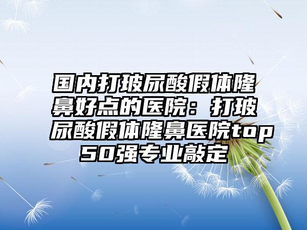 国内打玻尿酸假体隆鼻好点的医院：打玻尿酸假体隆鼻医院top50强专业敲定