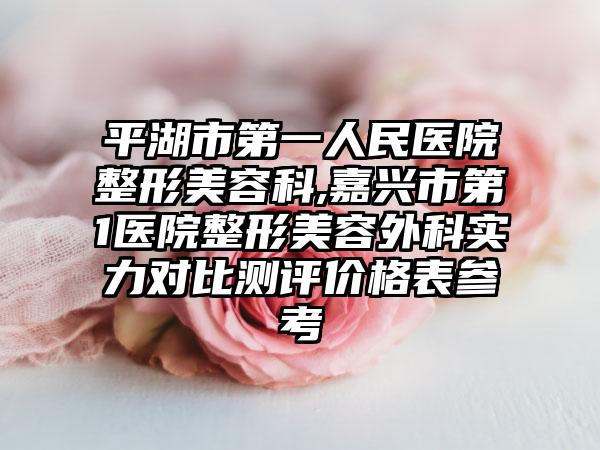 平湖市第一人民医院整形美容科,嘉兴市第1医院整形美容外科实力对比测评价格表参考