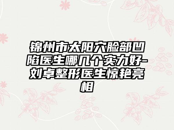 锦州市太阳穴脸部凹陷医生哪几个实力好-刘卓整形医生惊艳亮相