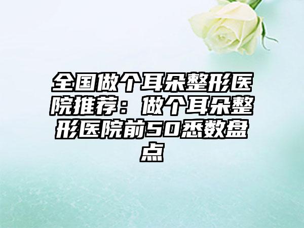 全国做个耳朵整形医院推荐：做个耳朵整形医院前50悉数盘点