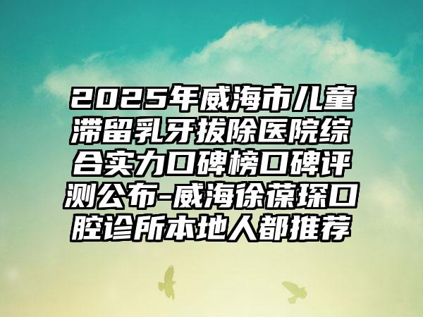 2025年威海市儿童滞留乳牙拔除医院综合实力口碑榜口碑评测公布-威海徐葆琛口腔诊所本地人都推荐
