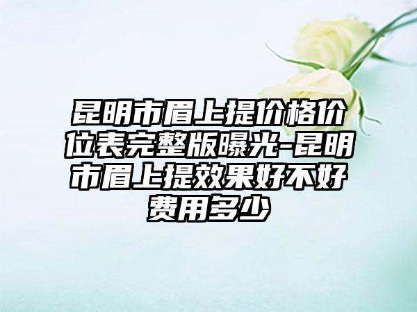 昆明市眉上提价格价位表完整版曝光-昆明市眉上提效果好不好费用多少