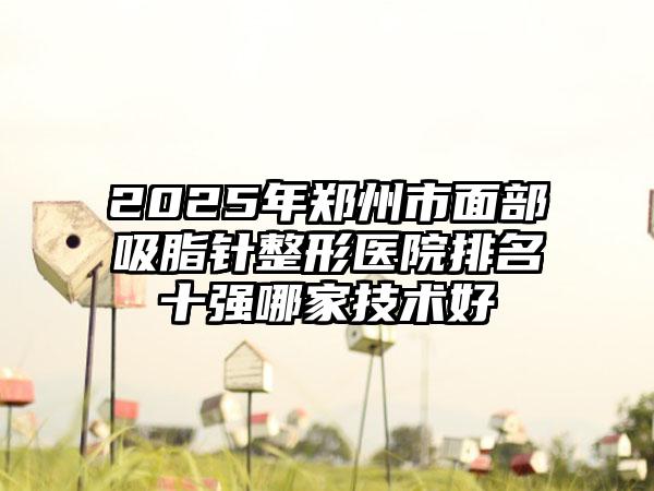 2025年郑州市面部吸脂针整形医院排名十强哪家技术好