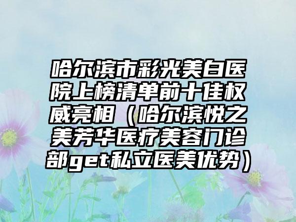 哈尔滨市彩光美白医院上榜清单前十佳权威亮相（哈尔滨悦之美芳华医疗美容门诊部get私立医美优势）