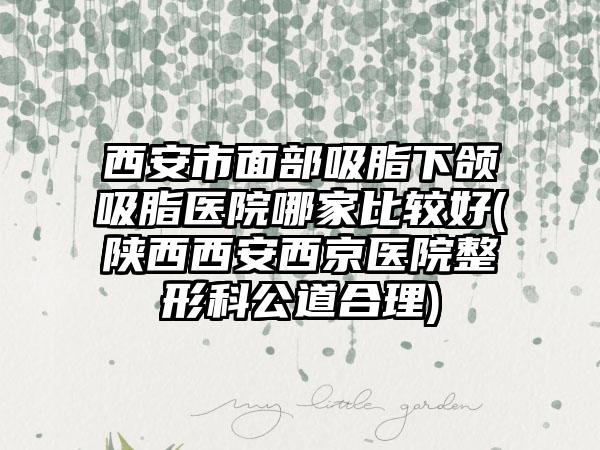 西安市面部吸脂下颌吸脂医院哪家比较好(陕西西安西京医院整形科公道合理)