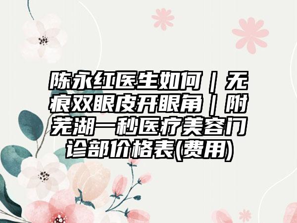 陈永红医生如何｜无痕双眼皮开眼角｜附芜湖一秒医疗美容门诊部价格表(费用)