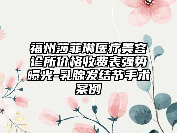 福州莎菲琳医疗美容诊所价格收费表强势曝光-乳腺发结节手术案例