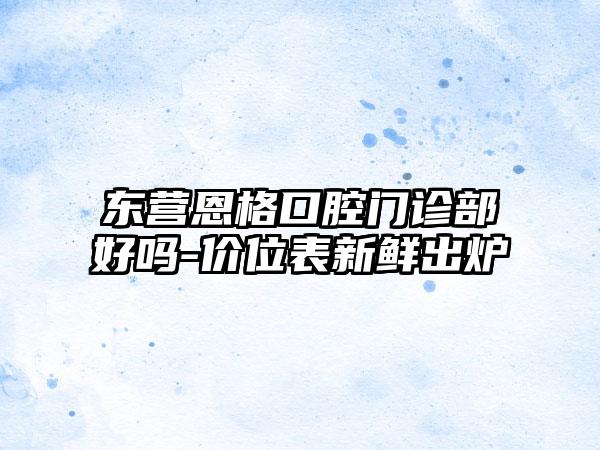 东营恩格口腔门诊部好吗-价位表新鲜出炉