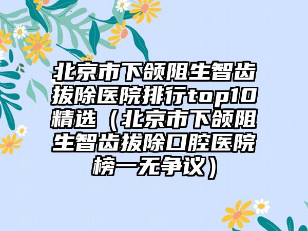 北京市下颌阻生智齿拔除医院排行top10精选（北京市下颌阻生智齿拔除口腔医院榜一无争议）
