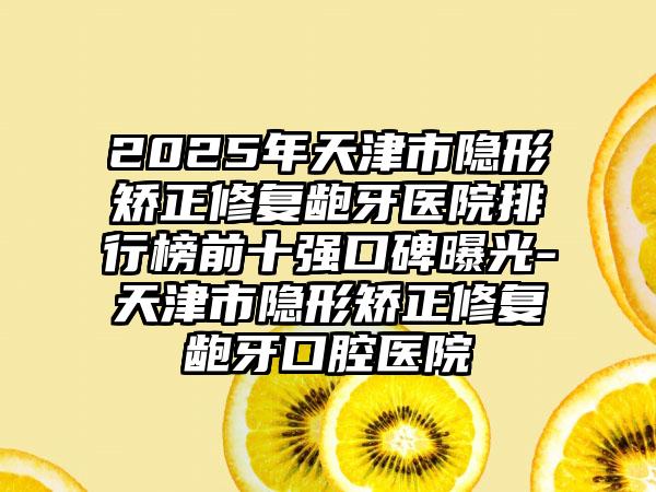 2025年天津市隐形矫正修复龅牙医院排行榜前十强口碑曝光-天津市隐形矫正修复龅牙口腔医院