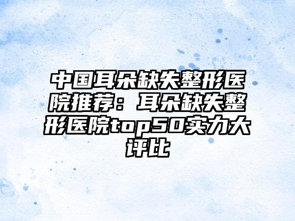 中国耳朵缺失整形医院推荐：耳朵缺失整形医院top50实力大评比