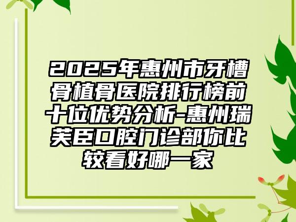 2025年惠州市牙槽骨植骨医院排行榜前十位优势分析-惠州瑞芙臣口腔门诊部你比较看好哪一家