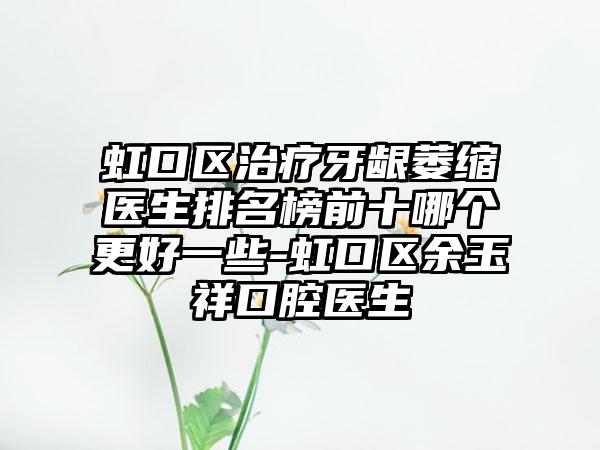 虹口区治疗牙龈萎缩医生排名榜前十哪个更好一些-虹口区余玉祥口腔医生