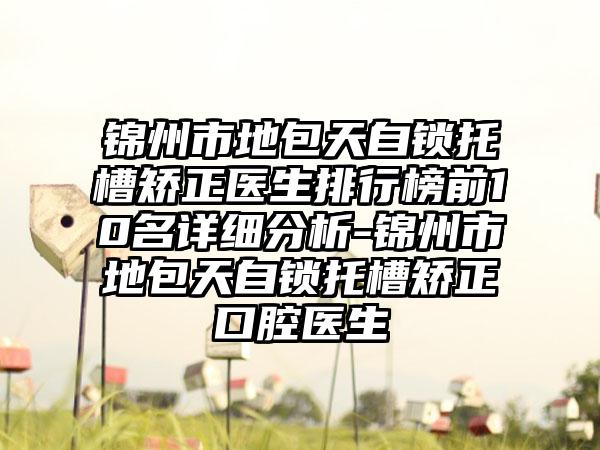 锦州市地包天自锁托槽矫正医生排行榜前10名详细分析-锦州市地包天自锁托槽矫正口腔医生