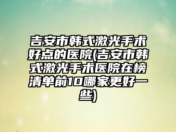 吉安市韩式激光手术好点的医院(吉安市韩式激光手术医院在榜清单前10哪家更好一些)