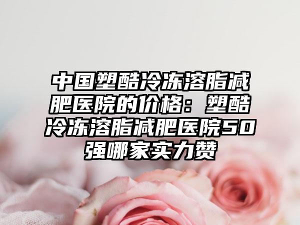 中国塑酷冷冻溶脂减肥医院的价格：塑酷冷冻溶脂减肥医院50强哪家实力赞