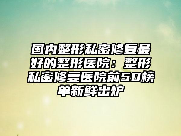 国内整形私密修复最好的整形医院：整形私密修复医院前50榜单新鲜出炉