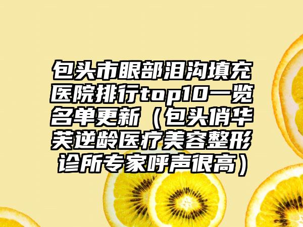 包头市眼部泪沟填充医院排行top10一览名单更新（包头俏华芙逆龄医疗美容整形诊所专家呼声很高）