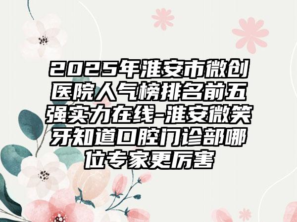 2025年淮安市微创医院人气榜排名前五强实力在线-淮安微笑牙知道口腔门诊部哪位专家更厉害