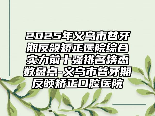 2025年义乌市替牙期反颌矫正医院综合实力前十强排名榜悉数盘点-义乌市替牙期反颌矫正口腔医院