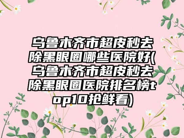 乌鲁木齐市超皮秒去除黑眼圈哪些医院好(乌鲁木齐市超皮秒去除黑眼圈医院排名榜top10抢鲜看)