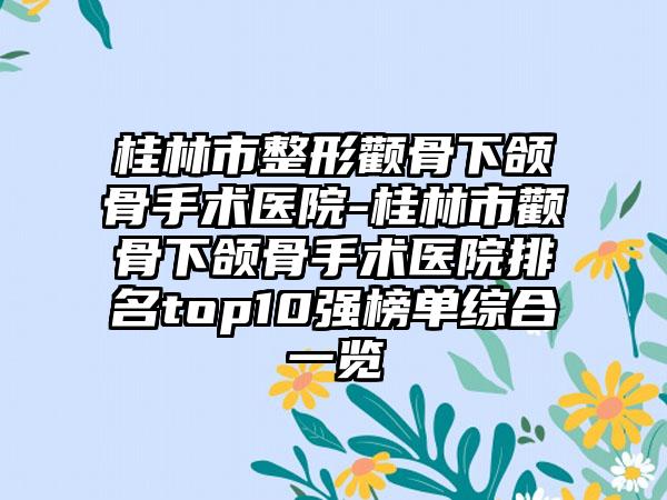 桂林市整形颧骨下颌骨手术医院-桂林市颧骨下颌骨手术医院排名top10强榜单综合一览