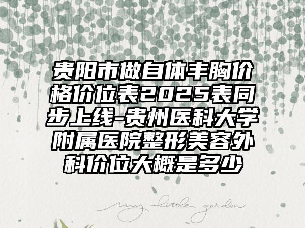 贵阳市做自体丰胸价格价位表2025表同步上线-贵州医科大学附属医院整形美容外科价位大概是多少