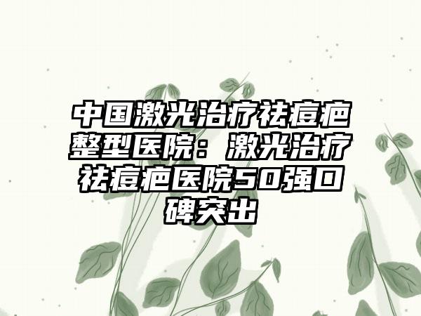 中国激光治疗祛痘疤整型医院：激光治疗祛痘疤医院50强口碑突出