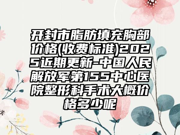 开封市脂肪填充胸部价格(收费标准)2025近期更新-中国人民解放军第155中心医院整形科手术大概价格多少呢