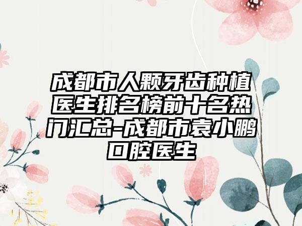 成都市人颗牙齿种植医生排名榜前十名热门汇总-成都市袁小鹏口腔医生