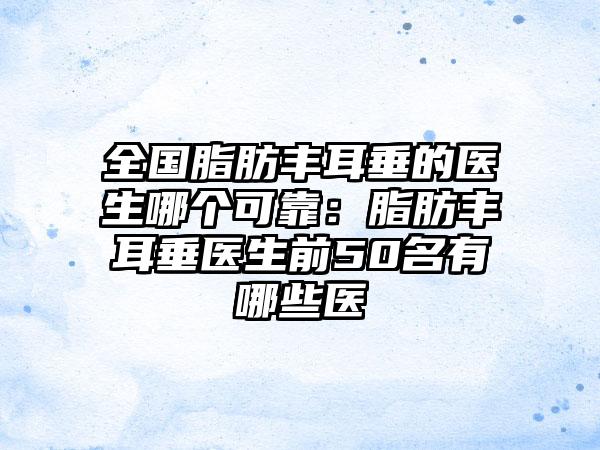 全国脂肪丰耳垂的医生哪个可靠：脂肪丰耳垂医生前50名有哪些医