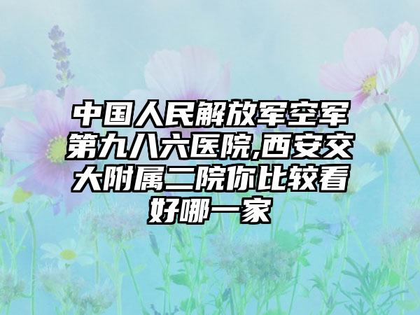 中国人民解放军空军第九八六医院,西安交大附属二院你比较看好哪一家