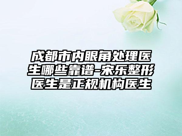 成都市内眼角处理医生哪些靠谱-宋乐整形医生是正规机构医生