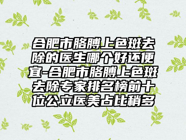 合肥市胳膊上色斑去除的医生哪个好还便宜-合肥市胳膊上色斑去除专家排名榜前十位公立医美占比稍多