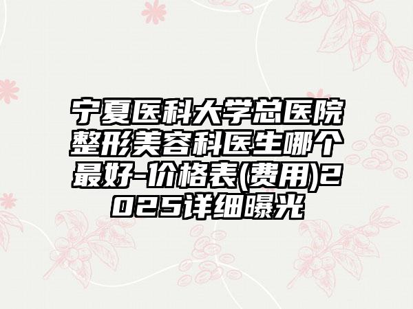 宁夏医科大学总医院整形美容科医生哪个最好-价格表(费用)2025详细曝光