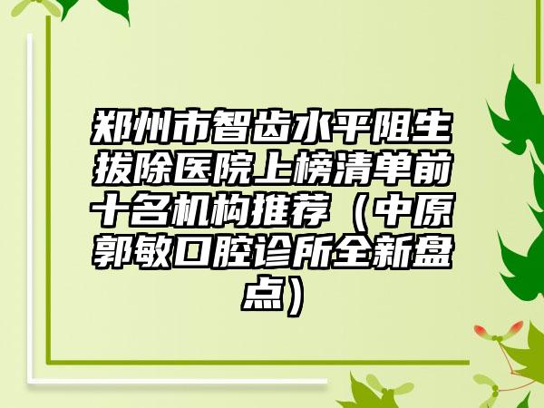 郑州市智齿水平阻生拔除医院上榜清单前十名机构推荐（中原郭敏口腔诊所全新盘点）