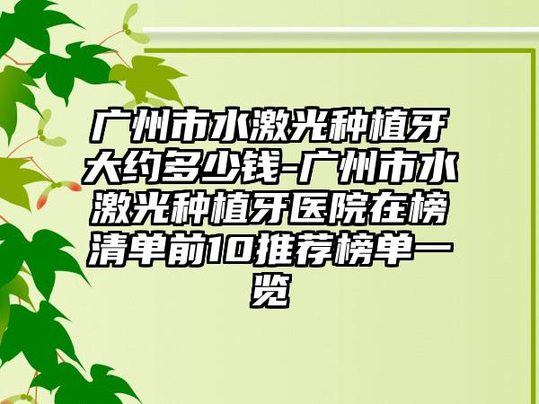 广州市水激光种植牙大约多少钱-广州市水激光种植牙医院在榜清单前10推荐榜单一览