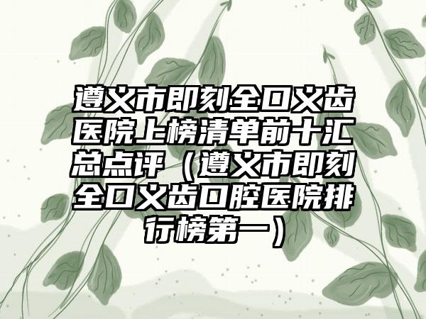 遵义市即刻全口义齿医院上榜清单前十汇总点评（遵义市即刻全口义齿口腔医院排行榜第一）