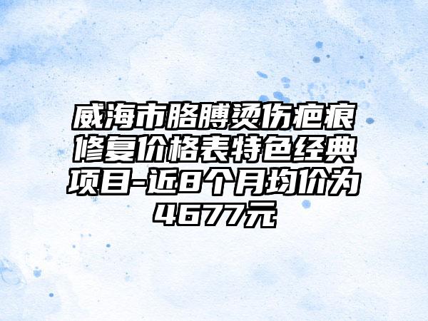 威海市胳膊烫伤疤痕修复价格表特色经典项目-近8个月均价为4677元