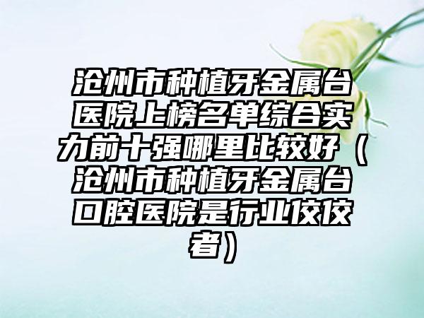 沧州市种植牙金属台医院上榜名单综合实力前十强哪里比较好（沧州市种植牙金属台口腔医院是行业佼佼者）