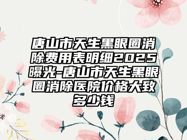 唐山市天生黑眼圈消除费用表明细2025曝光-唐山市天生黑眼圈消除医院价格大致多少钱