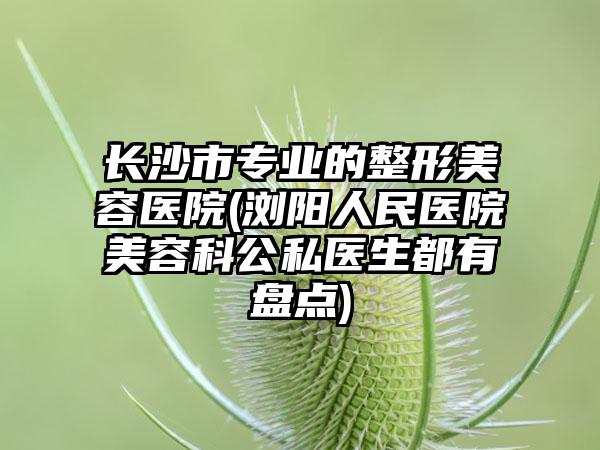 长沙市专业的整形美容医院(浏阳人民医院美容科公私医生都有盘点)