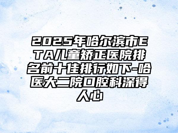 2025年哈尔滨市ETA儿童矫正医院排名前十佳排行如下-哈医大二院口腔科深得人心