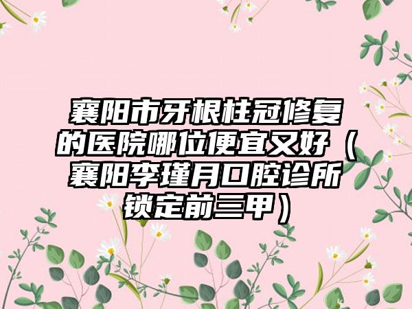 襄阳市牙根柱冠修复的医院哪位便宜又好（襄阳李瑾月口腔诊所锁定前三甲）